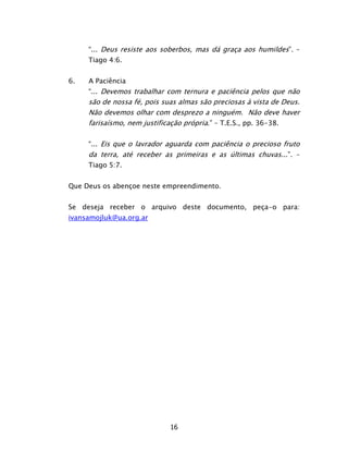 16
“... Deus resiste aos soberbos, mas dá graça aos humildes”. –
Tiago 4:6.
6. A Paciência
“... Devemos trabalhar com ternura e paciência pelos que não
são de nossa fé, pois suas almas são preciosas à vista de Deus.
Não devemos olhar com desprezo a ninguém. Não deve haver
farisaísmo, nem justificação própria.” – T.E.S., pp. 36-38.
“... Eis que o lavrador aguarda com paciência o precioso fruto
da terra, até receber as primeiras e as últimas chuvas...”. –
Tiago 5:7.
Que Deus os abençoe neste empreendimento.
Se deseja receber o arquivo deste documento, peça-o para:
ivansamojluk@ua.org.ar
 
