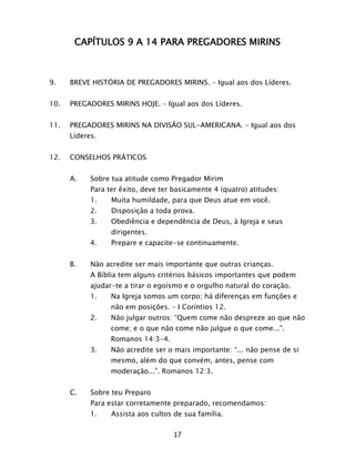 17
CAPÍTULOS 9 A 14 PARA PREGADORES MIRINS
9. BREVE HISTÓRIA DE PREGADORES MIRINS. – Igual aos dos Líderes.
10. PREGADORES MIRINS HOJE. – Igual aos dos Líderes.
11. PREGADORES MIRINS NA DIVISÃO SUL-AMERICANA. – Igual aos dos
Líderes.
12. CONSELHOS PRÁTICOS
A. Sobre tua atitude como Pregador Mirim
Para ter êxito, deve ter basicamente 4 (quatro) atitudes:
1. Muita humildade, para que Deus atue em você.
2. Disposição a toda prova.
3. Obediência e dependência de Deus, à Igreja e seus
dirigentes.
4. Prepare e capacite-se continuamente.
B. Não acredite ser mais importante que outras crianças.
A Bíblia tem alguns critérios básicos importantes que podem
ajudar-te a tirar o egoísmo e o orgulho natural do coração.
1. Na Igreja somos um corpo; há diferenças em funções e
não em posições. – I Coríntios 12.
2. Não julgar outros: “Quem come não despreze ao que não
come; e o que não come não julgue o que come...”.
Romanos 14:3-4.
3. Não acredite ser o mais importante: “... não pense de si
mesmo, além do que convém, antes, pense com
moderação...”. Romanos 12:3.
C. Sobre teu Preparo
Para estar corretamente preparado, recomendamos:
1. Assista aos cultos de sua família.
 