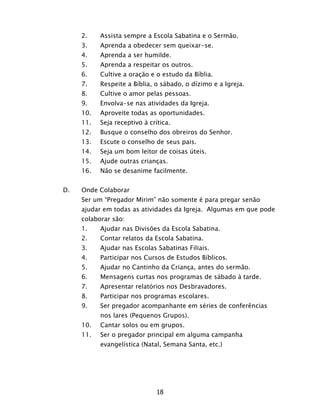 18
2. Assista sempre a Escola Sabatina e o Sermão.
3. Aprenda a obedecer sem queixar-se.
4. Aprenda a ser humilde.
5. Aprenda a respeitar os outros.
6. Cultive a oração e o estudo da Bíblia.
7. Respeite a Bíblia, o sábado, o dízimo e a Igreja.
8. Cultive o amor pelas pessoas.
9. Envolva-se nas atividades da Igreja.
10. Aproveite todas as oportunidades.
11. Seja receptivo à crítica.
12. Busque o conselho dos obreiros do Senhor.
13. Escute o conselho de seus pais.
14. Seja um bom leitor de coisas úteis.
15. Ajude outras crianças.
16. Não se desanime facilmente.
D. Onde Colaborar
Ser um “Pregador Mirim” não somente é para pregar senão
ajudar em todas as atividades da Igreja. Algumas em que pode
colaborar são:
1. Ajudar nas Divisões da Escola Sabatina.
2. Contar relatos da Escola Sabatina.
3. Ajudar nas Escolas Sabatinas Filiais.
4. Participar nos Cursos de Estudos Bíblicos.
5. Ajudar no Cantinho da Criança, antes do sermão.
6. Mensagens curtas nos programas de sábado à tarde.
7. Apresentar relatórios nos Desbravadores.
8. Participar nos programas escolares.
9. Ser pregador acompanhante em séries de conferências
nos lares (Pequenos Grupos).
10. Cantar solos ou em grupos.
11. Ser o pregador principal em alguma campanha
evangelística (Natal, Semana Santa, etc.)
 