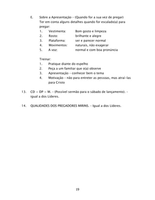 19
E. Sobre a Apresentação – (Quando for a sua vez de pregar)
Ter em conta alguns detalhes quando for escalado(a) para
pregar:
1. Vestimenta: Bom gosto e limpeza
2. Rosto: brilhante e alegre
3. Plataforma: ser e parecer normal
4. Movimentos: naturais, não exagerar
5. A voz: normal e com boa pronúncia
Treinar:
1. Pratique diante do espelho
2. Peça a um familiar que o(a) observe
3. Apresentação – conhecer bem o tema
4. Motivação – não para entreter as pessoas, mas atraí-las
para Cristo
13. CD + DP = M. – (Possível sermão para o sábado de lançamento). –
igual a dos Líderes.
14. QUALIDADES DOS PREGADORES MIRINS. – Igual a dos Líderes.
 