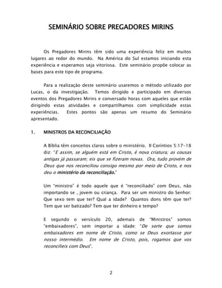 2
SEMINÁRIO SOBRE PREGADORES MIRINS
Os Pregadores Mirins têm sido uma experiência feliz em muitos
lugares ao redor do mundo. Na América do Sul estamos iniciando esta
experiência e esperamos seja vitoriosa. Este seminário propõe colocar as
bases para este tipo de programa.
Para a realização deste seminário usaremos o método utilizado por
Lucas, o da investigação. Temos dirigido e participado em diversos
eventos dos Pregadores Mirins e conversado horas com aqueles que estão
dirigindo estas atividades e compartilhamos com simplicidade estas
experiências. Estes pontos são apenas um resumo do Seminário
apresentado.
1. MINISTROS DA RECONCILIAÇÃO
A Bíblia têm conceitos claros sobre o ministério. II Coríntios 5:17-18
diz: “E assim, se alguém está em Cristo, é nova criatura; as cousas
antigas já passaram; eis que se fizeram novas. Ora, tudo provém de
Deus que nos reconciliou consigo mesmo por meio de Cristo, e nos
deu o ministério da reconciliação.”
Um “ministro” é todo aquele que é “reconciliado” com Deus, não
importando se , jovem ou criança. Para ser um ministro do Senhor:
Que sexo tem que ter? Qual a idade? Quantos dons têm que ter?
Tem que ser batizado? Tem que ter dinheiro e tempo?
E segundo o versículo 20, ademais de “Ministros” somos
“embaixadores”, sem importar a idade: “De sorte que somos
embaixadores em nome de Cristo, como se Deus exortasse por
nosso intermédio. Em nome de Cristo, pois, rogamos que vos
reconcilieis com Deus”.
 