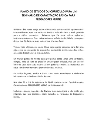 20
PLANO DE ESTUDOS OU CURRÍCULO PARA UM
SEMINÁRIO DE CAPACITAÇÃO BÁSICA PARA
PREGADORES MIRINS
História – Em nossa Igreja estão acontecendo coisas e casos apaixonantes
e maravilhosos, que nos mostram como a mão de Deus a está guiando
para a vitória prometida. Sabemos que Ele pode utilizar todos os
instrumentos que em Suas mãos tenham a suficiente docilidade como para
deixar que Ele faça em suas vidas o que têm que fazer.
Temos visto ultimamente como Deus está usando crianças para dar uma
mão extra na pregação do evangelho, cumprindo assim uma das velhas
profecias de Joel sobre o tempo do fim.
Em muitas partes do mundo estes programas estão sendo uma verdadeira
bênção. Não se trata de produzir um pregador precoce, mas um sincero
filho de Deus que saiba expressar em palavras simples às maravilhas de
Deus sem deixar de viver a plenitude de sua infância.
Em vários lugares; irmãos e irmãs com muito entusiasmo e dedicação
iniciaram este trabalho na União Austral.
Nos dias 21 a 24 de setembro de 2000 realizou-se o I Seminário para
Capacitação de PREGADORES MIRINS na União Austral.
Incluímos alguns materiais da Divisão Inter-Americana e da União das
Filipinas, que são pioneiros neste trabalho, a Formação de Pregadores
Mirins.
 