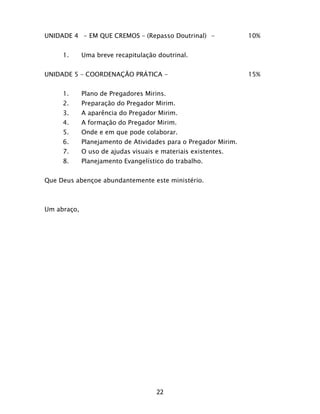 22
UNIDADE 4 - EM QUE CREMOS – (Repasso Doutrinal) - 10%
1. Uma breve recapitulação doutrinal.
UNIDADE 5 – COORDENAÇÃO PRÁTICA - 15%
1. Plano de Pregadores Mirins.
2. Preparação do Pregador Mirim.
3. A aparência do Pregador Mirim.
4. A formação do Pregador Mirim.
5. Onde e em que pode colaborar.
6. Planejamento de Atividades para o Pregador Mirim.
7. O uso de ajudas visuais e materiais existentes.
8. Planejamento Evangelístico do trabalho.
Que Deus abençoe abundantemente este ministério.
Um abraço,
 