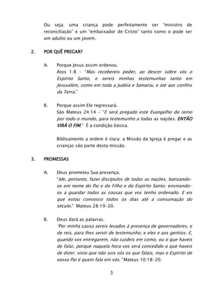 3
Ou seja; uma criança pode perfeitamente ser “ministro de
reconciliação” e um “embaixador de Cristo” tanto como o pode ser
um adulto ou um jovem.
2. POR QUÊ PREGAR?
A. Porque Jesus assim ordenou.
Atos 1:8 – “Mas recebereis poder, ao descer sobre vós o
Espírito Santo, e sereis minhas testemunhas tanto em
Jerusalém, como em toda a Judéia e Samaria, e até aos confins
da Terra.”
B. Porque assim Ele regressará.
São Mateus 24:14 – “E será pregado este Evangelho do reino
por todo o mundo, para testemunho a todas as nações. ENTÃO
VIRÁ O FIM.” É a condição básica.
Biblicamente a ordem é clara: a Missão da Igreja é pregar e as
crianças são parte desta missão.
3. PROMESSAS
A. Deus prometeu Sua presença.
“Ide, portanto, fazei discípulos de todas as nações, batizando-
os em nome do Pai e do Filho e do Espírito Santo; ensinando-
os a guardar todas as cousas que vos tenho ordenado. E eis
que estou convosco todos os dias até a consumação do
século.” Mateus 28:19-20.
B. Deus dará as palavras.
“Por minha causa sereis levados à presença de governadores, e
de reis, para lhes servir de testemunho, e eles e aos gentios. E,
quando vos entregarem, não cuideis em como, ou o que haveis
de falar, porque naquela hora vos será concedido o que haveis
de dizer: visto que não sois vós os que falais, mas o Espírito de
vosso Pai é quem fala em vós.” Mateus 10:18-20.
 