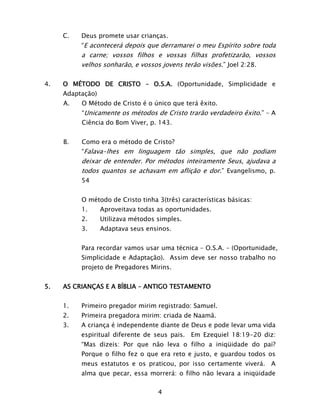4
C. Deus promete usar crianças.
“E acontecerá depois que derramarei o meu Espírito sobre toda
a carne; vossos filhos e vossas filhas profetizarão, vossos
velhos sonharão, e vossos jovens terão visões.” Joel 2:28.
4. O MÉTODO DE CRISTO – O.S.A. (Oportunidade, Simplicidade e
Adaptação)
A. O Método de Cristo é o único que terá êxito.
“Unicamente os métodos de Cristo trarão verdadeiro êxito.” – A
Ciência do Bom Viver, p. 143.
B. Como era o método de Cristo?
“Falava-lhes em linguagem tão simples, que não podiam
deixar de entender. Por métodos inteiramente Seus, ajudava a
todos quantos se achavam em aflição e dor.” Evangelismo, p.
54
O método de Cristo tinha 3(três) características básicas:
1. Aproveitava todas as oportunidades.
2. Utilizava métodos simples.
3. Adaptava seus ensinos.
Para recordar vamos usar uma técnica – O.S.A. – (Oportunidade,
Simplicidade e Adaptação). Assim deve ser nosso trabalho no
projeto de Pregadores Mirins.
5. AS CRIANÇAS E A BÍBLIA – ANTIGO TESTAMENTO
1. Primeiro pregador mirim registrado: Samuel.
2. Primeira pregadora mirim: criada de Naamã.
3. A criança é independente diante de Deus e pode levar uma vida
espiritual diferente de seus pais. Em Ezequiel 18:19-20 diz:
“Mas dizeis: Por que não leva o filho a iniqüidade do pai?
Porque o filho fez o que era reto e justo, e guardou todos os
meus estatutos e os praticou, por isso certamente viverá. A
alma que pecar, essa morrerá: o filho não levara a iniqüidade
 