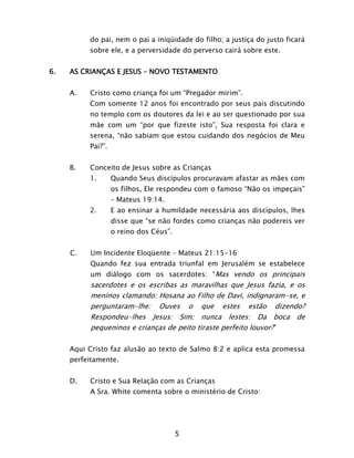 5
do pai, nem o pai a iniqüidade do filho; a justiça do justo ficará
sobre ele, e a perversidade do perverso cairá sobre este.
6. AS CRIANÇAS E JESUS – NOVO TESTAMENTO
A. Cristo como criança foi um “Pregador mirim”.
Com somente 12 anos foi encontrado por seus pais discutindo
no templo com os doutores da lei e ao ser questionado por sua
mãe com um “por que fizeste isto”, Sua resposta foi clara e
serena, “não sabiam que estou cuidando dos negócios de Meu
Pai?”.
B. Conceito de Jesus sobre as Crianças
1. Quando Seus discípulos procuravam afastar as mães com
os filhos, Ele respondeu com o famoso “Não os impeçais”
– Mateus 19:14.
2. E ao ensinar a humildade necessária aos discípulos, lhes
disse que “se não fordes como crianças não podereis ver
o reino dos Céus”.
C. Um Incidente Eloqüente – Mateus 21:15-16
Quando fez sua entrada triunfal em Jerusalém se estabelece
um diálogo com os sacerdotes: “Mas vendo os principais
sacerdotes e os escribas as maravilhas que Jesus fazia, e os
meninos clamando: Hosana ao Filho de Davi, indignaram-se, e
perguntaram-lhe: Ouves o que estes estão dizendo?
Respondeu-lhes Jesus: Sim; nunca lestes: Da boca de
pequeninos e crianças de peito tiraste perfeito louvor?”
Aqui Cristo faz alusão ao texto de Salmo 8:2 e aplica esta promessa
perfeitamente.
D. Cristo e Sua Relação com as Crianças
A Sra. White comenta sobre o ministério de Cristo:
 