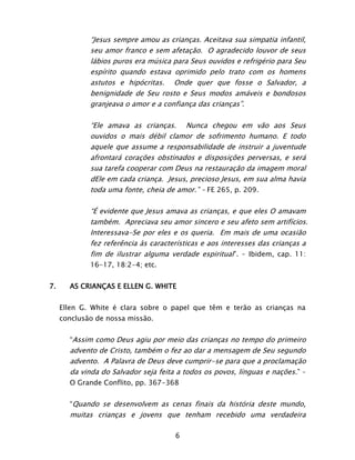 6
“Jesus sempre amou as crianças. Aceitava sua simpatia infantil,
seu amor franco e sem afetação. O agradecido louvor de seus
lábios puros era música para Seus ouvidos e refrigério para Seu
espírito quando estava oprimido pelo trato com os homens
astutos e hipócritas. Onde quer que fosse o Salvador, a
benignidade de Seu rosto e Seus modos amáveis e bondosos
granjeava o amor e a confiança das crianças”.
“Ele amava as crianças. Nunca chegou em vão aos Seus
ouvidos o mais débil clamor de sofrimento humano. E todo
aquele que assume a responsabilidade de instruir a juventude
afrontará corações obstinados e disposições perversas, e será
sua tarefa cooperar com Deus na restauração da imagem moral
dEle em cada criança. Jesus, precioso Jesus, em sua alma havia
toda uma fonte, cheia de amor.” – FE 265, p. 209.
“É evidente que Jesus amava as crianças, e que eles O amavam
também. Apreciava seu amor sincero e seu afeto sem artifícios.
Interessava-Se por eles e os queria. Em mais de uma ocasião
fez referência às características e aos interesses das crianças a
fim de ilustrar alguma verdade espiritual”. – Ibidem, cap. 11:
16-17, 18:2-4; etc.
7. AS CRIANÇAS E ELLEN G. WHITE
Ellen G. White é clara sobre o papel que têm e terão as crianças na
conclusão de nossa missão.
“Assim como Deus agiu por meio das crianças no tempo do primeiro
advento de Cristo, também o fez ao dar a mensagem de Seu segundo
advento. A Palavra de Deus deve cumprir-se para que a proclamação
da vinda do Salvador seja feita a todos os povos, línguas e nações.” –
O Grande Conflito, pp. 367-368
“Quando se desenvolvem as cenas finais da história deste mundo,
muitas crianças e jovens que tenham recebido uma verdadeira
 