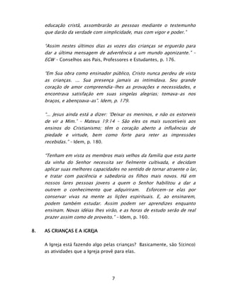 7
educação cristã, assombrarão as pessoas mediante o testemunho
que darão da verdade com simplicidade, mas com vigor e poder.”
“Assim nestes últimos dias as vozes das crianças se erguerão para
dar a última mensagem de advertência a um mundo agonizante.” –
EGW - Conselhos aos Pais, Professores e Estudantes, p. 176.
“Em Sua obra como ensinador público, Cristo nunca perdeu de vista
as crianças. ... Sua presença jamais as intimidava. Seu grande
coração de amor compreendia-lhes as provações e necessidades, e
encontrava satisfação em suas singelas alegrias; tomava-as nos
braços, e abençoava-as”. Idem, p. 179.
“... Jesus ainda está a dizer: ‘Deixar os meninos, e não os estorveis
de vir a Mim.’ – Mateus 19:14 – São eles os mais suscetíveis aos
ensinos do Cristianismo; têm o coração aberto a influências de
piedade e virtude, bem como forte para reter as impressões
recebidas.” – Idem, p. 180.
“Tenham em vista os membros mais velhos da família que esta parte
da vinha do Senhor necessita ser fielmente cultivada, e decidam
aplicar suas melhores capacidades no sentido de tornar atraente o lar,
e tratar com paciência e sabedoria os filhos mais novos. Há em
nossos lares pessoas jovens a quem o Senhor habilitou a dar a
outrem o conhecimento que adquiriram. Esforcem-se elas por
conservar vivas na mente as lições espirituais. E, ao ensinarem,
podem também estudar. Assim podem ser aprendizes enquanto
ensinam. Novas idéias lhes virão, e as horas de estudo serão de real
prazer assim como de proveito.” – Idem, p. 160.
8. AS CRIANÇAS E A IGREJA
A Igreja está fazendo algo pelas crianças? Basicamente, são 5(cinco)
as atividades que a Igreja provê para elas.
 