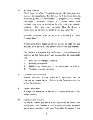 8
A. A Escola Sabatina
Têm 9 (nove) divisões, 5 (cinco) das quais estão destinadas aos
menores de nossa Igreja. (Rol do Berço I e II, Jardim da Infância,
Primários, Juvenis e Adolescentes). O programa não somente
contempla a educação religiosa e a cultura bíblica, mas
também uma série de atividades fora do horário da reunião
sabática. Com seu novo currículo “Elos da Graça” a
necessidade de participação está mais do que satisfeita.
Uma das atividades especiais da Escola Sabatina é a “Escola
Cristã de Férias”.
A Igreja edita lições especiais para os alunos, de cada uma das
divisões, além de um Manual para os Professores das mesmas.
Para facilitar o trabalho dos professores, trimestralmente se
realizam as “Pré-Trimestrais” que são reuniões de capacitação
com:
1. Uma curta meditação espiritual
2. Orientações especiais
3. Dividem por classes para receber orientações específicas
4. Venda de materiais gráficos
B. Clube dos Desbravadores
Realiza atividades sociais, culturais e espirituais para as
crianças de nossa Igreja. Depende do Departamento dos
Jovens Adventistas.
C. Sistema Educativo.
A Igreja têm centenas de Escolas e Colégios Adventistas em
todo o mundo.
D. Sociedade dos Menores
Da mesma forma que existe uma “Sociedade de Jovens” em
nossa Igreja, que favorece a realização de atividades especiais
para jovens, também existe uma “Sociedade de Menores” que
 