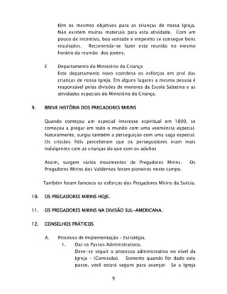 9
têm os mesmos objetivos para as crianças de nossa Igreja.
Não existem muitos materiais para esta atividade. Com um
pouco de incentivo, boa vontade e empenho se consegue bons
resultados. Recomenda-se fazer esta reunião no mesmo
horário da reunião dos jovens.
E Departamento do Ministério da Criança
Este departamento novo coordena os esforços em prol das
crianças de nossa Igreja. Em alguns lugares a mesma pessoa é
responsável pelas divisões de menores da Escola Sabatina e as
atividades especiais do Ministério da Criança.
9. BREVE HISTÓRIA DOS PREGADORES MIRINS
Quando começou um especial interesse espiritual em 1800, se
começou a pregar em todo o mundo com uma veemência especial.
Naturalmente, surgiu também a perseguição com uma saga especial.
Os cristãos fiéis perceberam que os perseguidores eram mais
indulgentes com as crianças do que com os adultos
Assim, surgem vários movimentos de Pregadores Mirins. Os
Pregadores Mirins dos Valdenses foram pioneiros neste campo.
Também foram famosos os esforços dos Pregadores Mirins da Suécia.
10. OS PREGADORES MIRINS HOJE.
11. OS PREGADORES MIRINS NA DIVISÃO SUL-AMERICANA.
12. CONSELHOS PRÁTICOS
A. Processo de Implementação – Estratégia.
1. Dar os Passos Administrativos.
Deve-se seguir o processo administrativo no nível da
Igreja – (Comissão). Somente quando for dado este
passo, você estará seguro para avançar. Se a Igreja
 