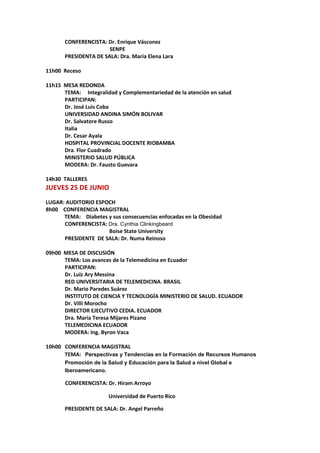 CONFERENCISTA: Dr. Enrique Vásconez
SENPE
PRESIDENTA DE SALA: Dra. María Elena Lara
11h00 Receso
11h15 MESA REDONDA
TEMA: Integralidad y Complementariedad de la atención en salud
PARTICIPAN:
Dr. José Luis Coba
UNIVERSIDAD ANDINA SIMÓN BOLIVAR
Dr. Salvatore Russo
Italia
Dr. Cesar Ayala
HOSPITAL PROVINCIAL DOCENTE RIOBAMBA
Dra. Flor Cuadrado
MINISTERIO SALUD PÚBLICA
MODERA: Dr. Fausto Guevara
14h30 TALLERES
JUEVES 25 DE JUNIO
LUGAR: AUDITORIO ESPOCH
8h00 CONFERENCIA MAGISTRAL
TEMA: Diabetes y sus consecuencias enfocadas en la Obesidad
CONFERENCISTA: Dra. Cynthia Clinkingbeard
Boise State University
PRESIDENTE DE SALA: Dr. Numa Reinoso
09h00 MESA DE DISCUSIÓN
TEMA: Los avances de la Telemedicina en Ecuador
PARTICIPAN:
Dr. Luiz Ary Messina
RED UNIVERSITARIA DE TELEMEDICINA. BRASIL
Dr. Mario Paredes Suárez
INSTITUTO DE CIENCIA Y TECNOLOGÍA MINISTERIO DE SALUD. ECUADOR
Dr. Villi Morocho
DIRECTOR EJECUTIVO CEDIA. ECUADOR
Dra. María Teresa Mijares Pizano
TELEMEDICINA ECUADOR
MODERA: Ing. Byron Vaca
10h00 CONFERENCIA MAGISTRAL
TEMA: Perspectivas y Tendencias en la Formación de Recursos Humanos
Promoción de la Salud y Educación para la Salud a nivel Global e
Iberoamericano.
CONFERENCISTA: Dr. Hiram Arroyo
Universidad de Puerto Rico
PRESIDENTE DE SALA: Dr. Angel Parreño
 