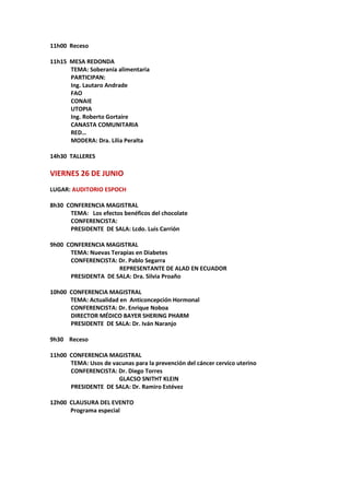 11h00 Receso
11h15 MESA REDONDA
TEMA: Soberanía alimentaria
PARTICIPAN:
Ing. Lautaro Andrade
FAO
CONAIE
UTOPIA
Ing. Roberto Gortaire
CANASTA COMUNITARIA
RED…
MODERA: Dra. Lilia Peralta
14h30 TALLERES
VIERNES 26 DE JUNIO
LUGAR: AUDITORIO ESPOCH
8h30 CONFERENCIA MAGISTRAL
TEMA: Los efectos benéficos del chocolate
CONFERENCISTA:
PRESIDENTE DE SALA: Lcdo. Luis Carrión
9h00 CONFERENCIA MAGISTRAL
TEMA: Nuevas Terapias en Diabetes
CONFERENCISTA: Dr. Pablo Segarra
REPRESENTANTE DE ALAD EN ECUADOR
PRESIDENTA DE SALA: Dra. Silvia Proaño
10h00 CONFERENCIA MAGISTRAL
TEMA: Actualidad en Anticoncepción Hormonal
CONFERENCISTA: Dr. Enrique Noboa
DIRECTOR MÉDICO BAYER SHERING PHARM
PRESIDENTE DE SALA: Dr. Iván Naranjo
9h30 Receso
11h00 CONFERENCIA MAGISTRAL
TEMA: Usos de vacunas para la prevención del cáncer cervico uterino
CONFERENCISTA: Dr. Diego Torres
GLACSO SNITHT KLEIN
PRESIDENTE DE SALA: Dr. Ramiro Estévez
12h00 CLAUSURA DEL EVENTO
Programa especial
 