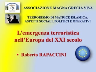 L’emergenza terroristica
nell’Europa del XXI secolo
 Roberto RAPACCINI
TERRORISMO DI MATRICE ISLAMICA.
ASPETTI SOCIALI, POLITICI E OPERATIVI
ASSOCIAZIONE MAGNA GRECIA VIVA
 