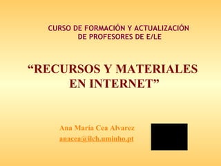 CURSO DE FORMACIÓN Y ACTUALIZACIÓN  DE PROFESORES DE E/LE “ RECURSOS Y MATERIALES  EN INTERNET ” Ana María Cea Alvarez [email_address] 