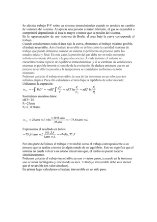 Se efectúa trabajo P-V sobre un sistema termodinámico cuando se produce un cambio
de volumen del sistema. Al aplicar una presión exterior diferente, el gas se expandirá o
comprimirá dependiendo si ésta es mayor o menor que la presión del sistema.
En la representación de una isoterma de Boyle, el área bajo la curva corresponde al
trabajo.
Cuando consideramos toda el área bajo la curva, obtenemos el trabajo máximo posible,
el trabajo reversible. Así el trabajo reversible se define como la cantidad máxima de
trabajo que puede obtenerse cuando un sistema experimenta un proceso entre los
estados inicial y final. En este caso, la presión del gas debe ser en todo momento
infinitesimalmente diferente a la presión externa. A cada instante el sistema se
encuentra en una especie de equilibrio termodinámico y si se cambian las condiciones
externas es posible invertir el sentido de la evolución. Se deduce entonces que en un
proceso reversible la presión y la temperatura se consideran uniformes en todo
momento.
Podemos calcular el trabajo reversible de una de las isotermas en un solo paso (en
infinitas etapas). Para ello calculamos el área bajo la hipérbola de color morado:
Utilizamos la expresión
            2                2 dV            V             P
 wrev = −∫ PdV = −nRT ∫            = nRT ln 1 = nRT ln 2
           1                1 V              V2            P1
Sustituímos nuestros datos:
nRT= 25
P1=25atm
P2=1,3158atm


                         1,3158 atm
wrev = 25 atm × L × ln              = −73 ,61atm × L
                            25 atm

Expresamos el resultado en Julios:
                   101 ,3 J
− 73 ,61atm × L             = −7456 ,77 J
                  1atm × L

Por otra parte definimos el trabajo irreversible como el trabajo correspondiente a un
proceso que se realiza a través de algún estado de no equilibrio. Esto no significa que el
sistema no pueda volver a su estado inicial sino que, el medio no puede hacerlo
simultáneamente.
Podemos calcular el trabajo irreversible en uno o varios pasos, trazando en la isoterma
uno o varios rectángulos y calculando su área. El trabajo irreversible debe salir menor
que el reversible (en valor absoluto).
En primer lugar calculamos el trabajo irreversible en un sólo paso.
 