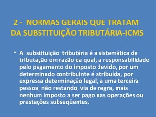2 -  NORMAS GERAIS QUE TRATAM  DA SUBSTITUIÇÃO TRIBUTÁRIA-ICMS     A  substituição  tributária é a sistemática de tributação em razão da qual, a responsabilidade pelo pagamento do imposto devido, por um determinado contribuinte é atribuída, por expressa determinação legal, a uma terceira pessoa, não restando, via de regra, mais nenhum imposto a ser pago nas operações ou prestações subseqüentes. 