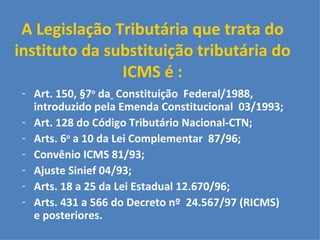 A Legislação Tributária que trata do instituto da substituição tributária do ICMS é : Art. 150, §7 o  da   Constituição  Federal/1988, introduzido pela Emenda Constitucional  03/1993;  Art. 128 do Código Tributário Nacional-CTN;  Arts. 6 o  a 10 da Lei Complementar  87/96;  Convênio ICMS 81/93;  Ajuste Sinief 04/93; Arts. 18 a 25 da Lei Estadual 12.670/96; Arts. 431 a 566 do Decreto nº  24.567/97 (RICMS) e posteriores. 