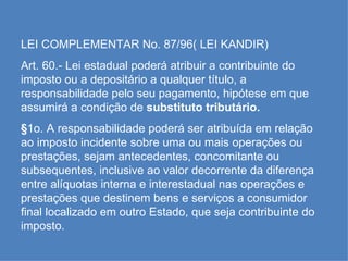 LEI COMPLEMENTAR No. 87/96( LEI KANDIR) Art. 60.- Lei estadual poderá atribuir a contribuinte do imposto ou a depositário a qualquer título, a responsabilidade pelo seu pagamento, hipótese em que assumirá a condição de  substituto tributário. § 1o. A responsabilidade poderá ser atribuída em relação ao imposto incidente sobre uma ou mais operações ou prestações, sejam antecedentes, concomitante ou subsequentes, inclusive ao valor decorrente da diferença entre alíquotas interna e interestadual nas operações e prestações que destinem bens e serviços a consumidor final localizado em outro Estado, que seja contribuinte do imposto. 