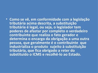 Como se vê, em conformidade com a legislação tributária acima descrita, a substituição tributária é legal, ou seja, o legislador tem poderes de afastar por completo o verdadeiro contribuinte que realiza o fato gerador e determina o encargo da obrigação a uma outra pessoa, que geralmente é o contribuinte  que industrializa o produto  sujeito à substituição tributária, que fica obrigado a reter do substituído o ICMS e recolhê-lo ao Estado.   