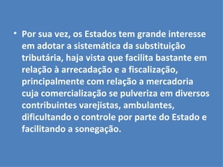 Por sua vez, os Estados tem grande interesse em adotar a sistemática da substituição tributária, haja vista que facilita bastante em relação à arrecadação e a fiscalização, principalmente com relação a mercadoria cuja comercialização se pulveriza em diversos contribuintes varejistas, ambulantes, dificultando o controle por parte do Estado e facilitando a sonegação. 