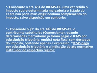- Consoante o art. 451 do RICMS-CE, uma vez retido o imposto sobre determinada mercadoria o Estado do Ceará não pode mais exigir nenhum complemento do imposto, salvo disposição em contrário; - Consoante o §1 º  do art. 446 do RICMS-CE, o contribuinte substituído (Comerciante), quando determinadas mercadorias já foram pagas o ICMS por substituição tributária, emitirá nota fiscal sem destaque do imposto, contendo apenas a expressão: “ ICMS pago por substituição tributária e a indicação do ato normativo instituidor do respectivo regime ; 