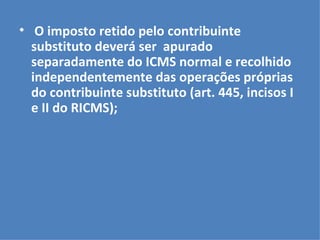O imposto retido pelo contribuinte substituto deverá ser  apurado separadamente do ICMS normal e recolhido  independentemente das operações próprias do contribuinte substituto (art. 445, incisos I e II do RICMS); 