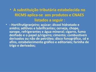 A substituição tributária estabelecida no  RICMS aplica-se  aos produtos e CNAES  listados a seguir : - Hortifrutigranjeiro; açúcar; álcool hidratado e anidro; aditivos e lubrificantes; cerveja, chope, xarope, refrigerantes e água mineral; cigarro, fumo desfiado e o papel p/cigarro; cimento; combustíveis derivados ou não de petróleo; disco fonográfico, cd e afins, estabelecimento gráfico e editoriais; farinha de trigo e derivados; 