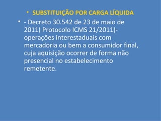 SUBSTITUIÇÃO POR CARGA LÍQUIDA - Decreto 30.542 de 23 de maio de 2011( Protocolo ICMS 21/2011)- operações interestaduais com mercadoria ou bem a consumidor final, cuja aquisição ocorrer de forma não presencial no estabelecimento remetente. 