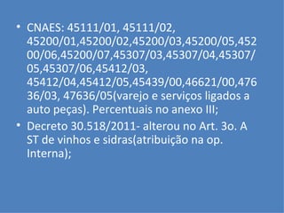 CNAES: 45111/01, 45111/02, 45200/01,45200/02,45200/03,45200/05,45200/06,45200/07,45307/03,45307/04,45307/05,45307/06,45412/03, 45412/04,45412/05,45439/00,46621/00,47636/03, 47636/05(varejo e serviços ligados a auto peças). Percentuais no anexo III; Decreto 30.518/2011- alterou no Art. 3o. A  ST de vinhos e sidras(atribuição na op. Interna); 