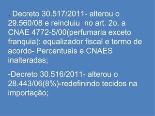 .  Decreto 30.517/2011- alterou o 29.560/08 e reincluiu  no art. 2o. a CNAE 4772-5/00(perfumaria exceto franquia): equalizador fiscal e termo de acordo- Percentuais e CNAES inalteradas; Decreto 30.516/2011- alterou o 28.443/06(8%)-redefinindo tecidos na importação; 