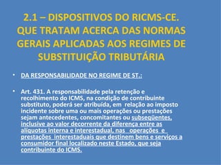 2.1 – DISPOSITIVOS DO RICMS-CE. QUE TRATAM ACERCA DAS NORMAS GERAIS APLICADAS AOS REGIMES DE SUBSTITUIÇÃO TRIBUTÁRIA DA RESPONSABILIDADE NO REGIME DE ST.:   Art. 431. A responsabilidade pela retenção e recolhimento do ICMS, na condição de contribuinte substituto, poderá ser atribuída, em  relação ao imposto incidente sobre uma ou mais operações ou prestações sejam antecedentes, concomitantes ou  subseqüentes, inclusive ao valor decorrente da diferença entre as alíquotas interna e interestadual, nas  operações  e  prestações  interestaduais que destinem bens e serviços a consumidor final localizado neste Estado, que seja contribuinte do ICMS. 