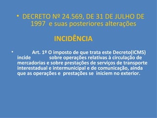     DECRETO Nº 24.569, DE 31 DE JULHO DE 1997  e suas posteriores alterações INCIDÊNCIA   Art. 1º O imposto de que trata este Decreto(ICMS) incide  sobre operações relativas à circulação de mercadorias e sobre prestações de serviços de transporte interestadual e intermunicipal e de comunicação, ainda que as operações e  prestações se  iniciem no exterior.   