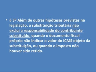 § 3º Além de outras hipóteses previstas na legislação, a substituição tributária  não exclui a responsabilidade do contribuinte substituído,  quando o documento fiscal próprio não indicar o valor do ICMS objeto da substituição, ou quando o imposto não houver sido retido. 