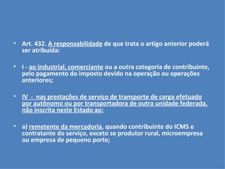 Art. 432.  A responsabilidade  de que trata o artigo anterior poderá ser atribuída:   I -  ao industrial, comerciante  ou a outra categoria de contribuinte, pelo pagamento do imposto devido na operação ou operações anteriores; IV  -  nas prestações de serviço de transporte de carga efetuado por autônomo ou por transportadora de outra unidade federada, não inscrita neste Estado ao:   a)  remetente da mercadoria , quando contribuinte do ICMS e contratante do serviço, exceto se produtor rural, microempresa ou empresa de pequeno porte; 