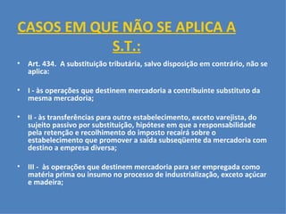 CASOS EM QUE NÃO SE APLICA A S.T.:   Art. 434.  A substituição tributária, salvo disposição em contrário, não se aplica:   I - às operações que destinem mercadoria a contribuinte substituto da mesma mercadoria;   II - às transferências para outro estabelecimento, exceto varejista, do sujeito passivo por substituição, hipótese em que a responsabilidade pela retenção e recolhimento do imposto recairá sobre o estabelecimento que promover a saída subseqüente da mercadoria com destino a empresa diversa;   III -  às operações que destinem mercadoria para ser empregada como matéria prima ou insumo no processo de industrialização, exceto açúcar e madeira;   