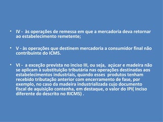 IV -  às operações de remessa em que a mercadoria deva retornar ao estabelecimento remetente; V - às operações que destinem mercadoria a consumidor final não contribuinte do ICMS. VI -  a exceção prevista no inciso III, ou seja,  açúcar e madeira não se aplicam à substituição tributária nas operações destinadas aos estabelecimentos industriais, quando esses  produtos tenham recebido tributação anterior com encerramento de fase, por exemplo, no caso da madeira industrializada cujo documento fiscal de aquisição contenha, em destaque, o valor do IPI( Inciso diferente do descrito no RICMS) . 