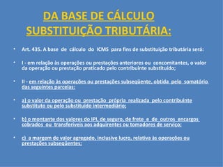 DA BASE DE CÁLCULO SUBSTITUIÇÃO TRIBUTÁRIA:   Art. 435. A base  de  cálculo  do  ICMS  para fins de substituição tributária será:   I - em relação às operações ou prestações anteriores ou  concomitantes, o valor da operação ou prestação praticado pelo contribuinte substituído;   II -  em relação às operações ou prestações subseqüente, obtida  pelo  somatório  das seguintes parcelas:   a) o valor da operação ou  prestação  própria  realizada  pelo contribuinte substituto ou pelo substituído intermediário;   b) o montante dos valores do IPI, de seguro, de frete  e  de  outros  encargos  cobrados  ou  transferíveis aos adquirentes ou tomadores de serviço; c)  a margem de valor agregado, inclusive lucro, relativa às operações ou prestações subseqüentes;   