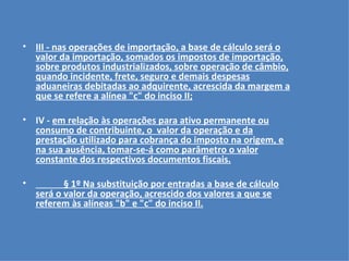 III - nas operações de importação, a base de cálculo será o valor da importação, somados os impostos de importação, sobre produtos industrializados, sobre operação de câmbio, quando incidente, frete, seguro e demais despesas aduaneiras debitadas ao adquirente, acrescida da margem a que se refere a alínea "c" do inciso II;   IV -  em relação às operações para ativo permanente ou consumo de contribuinte, o  valor da operação e da prestação utilizado para cobrança do imposto na origem, e na sua ausência, tomar-se-á como parâmetro o valor constante dos respectivos documentos fiscais.   § 1º Na substituição por entradas a base de cálculo será o valor da operação, acrescido dos valores a que se referem às alíneas "b" e "c" do inciso II. 