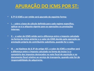 APURAÇÃO DO ICMS POR ST:   § 7º O ICMS a ser retido será apurado da seguinte forma: I  -  sobre a base de cálculo definida para cada regime específico, aplicar-se-á a alíquota vigente para as operações ou prestações internas; II  -  o valor do ICMS retido será a diferença entre o imposto calculado na forma do inciso anterior e o valor do ICMS devido pela operação ou prestação própria do contribuinte substituto, quando for o caso. III  -  na hipótese do § 3º do artigo 437, o valor do ICMS a recolher será a diferença entre o imposto calculado na forma do inciso I e o somatório dos impostos destacados na nota fiscal de aquisição e no documento fiscal relativo ao serviço de transporte, quando este for de responsabilidade do adquirente.     