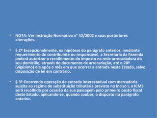 NOTA: Ver Instrução Normativa n° 42/2002 e suas posteriores alterações.   § 2º Excepcionalmente, na hipótese do parágrafo anterior, mediante requerimento do contribuinte ou responsável, a Secretaria da Fazenda poderá autorizar o recolhimento do imposto na rede arrecadadora do seu domicílio, através do documento de arrecadação, até o 20º (vigésimo) dia após o mês em que ocorrer a entrada neste Estado, salvo disposição de lei em contrário.   § 3º Ocorrendo operação de entrada interestadual com mercadoria sujeita ao regime de substituição tributária previsto no inciso I, o ICMS será recolhido por ocasião da sua passagem pelo primeiro posto fiscal deste Estado, aplicando-se, quando couber, o disposto no parágrafo anterior.   