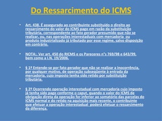 Do Ressarcimento do ICMS   Art. 438. É assegurado ao contribuinte substituído o direito ao ressarcimento do valor do ICMS pago em razão da substituição tributária, correspondente ao fato gerador presumido que não se realizar, ou, nas operações interestaduais com mercadoria  ou produto industrializado já tributado por esse regime, salvo disposição em contrário. NOTA:. Ver art. 450 do RICMS e os Pareceres n°s 769/98 e 643/99, bem como a I.N. 19/2006. § 1º Entende-se por fato gerador que não se realizar a inocorrência, por qualquer motivo, de operação subseqüente à entrada da mercadoria, cujo imposto tenha sido retido por substituição tributária. § 2º Ocorrendo operação interestadual com mercadoria cujo imposto já tenha sido pago conforme o caput, quando o valor do ICMS de obrigação direta da operação for inferior ao somatório das parcelas do ICMS normal e do retido na aquisição mais recente, o contribuinte que efetuar a operação interestadual  poderá efetuar o ressarcimento da diferença. 