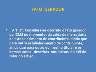 FATO  GERADOR   Art. 3 O . Considera-se ocorrido o fato gerador do ICMS no momento: da saída de mercadoria de estabelecimento de contribuinte, ainda que para outro estabelecimento de contribuinte, ainda que para outro do mesmo titular e os demais casos  descritos  nos incisos II a XVI do referido artigo.  