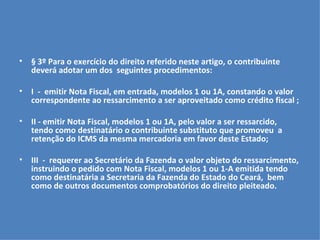 § 3º Para o exercício do direito referido neste artigo, o contribuinte deverá adotar um dos  seguintes procedimentos:   I  -  emitir Nota Fiscal, em entrada, modelos 1 ou 1A, constando o valor correspondente ao ressarcimento a ser aproveitado como crédito fiscal ;   II - emitir Nota Fiscal, modelos 1 ou 1A, pelo valor a ser ressarcido,  tendo como destinatário o contribuinte substituto que promoveu  a retenção do ICMS da mesma mercadoria em favor deste Estado;   III  -  requerer ao Secretário da Fazenda o valor objeto do ressarcimento, instruindo o pedido com Nota Fiscal, modelos 1 ou 1-A emitida tendo como destinatária a Secretaria da Fazenda do Estado do Ceará,  bem como de outros documentos comprobatórios do direito pleiteado. 