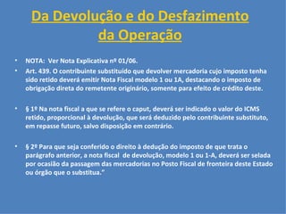 Da Devolução e do Desfazimento da Operação   NOTA:  Ver Nota Explicativa nº 01/06.  Art. 439. O contribuinte substituído que devolver mercadoria cujo imposto tenha sido retido deverá emitir Nota Fiscal modelo 1 ou 1A, destacando o imposto de obrigação direta do remetente originário, somente para efeito de crédito deste.   § 1º Na nota fiscal a que se refere o caput, deverá ser indicado o valor do ICMS retido, proporcional à devolução, que será deduzido pelo contribuinte substituto, em repasse futuro, salvo disposição em contrário.   § 2º Para que seja conferido o direito à dedução do imposto de que trata o parágrafo anterior, a nota fiscal  de devolução, modelo 1 ou 1-A, deverá ser selada por ocasião da passagem das mercadorias no Posto Fiscal de fronteira deste Estado ou órgão que o substitua.”   