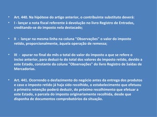 Art. 440. Na hipótese do artigo anterior, o contribuinte substituto deverá: I - lançar a nota fiscal referente à devolução no livro Registro de Entradas, creditando-se do imposto nela destacado;   II  -  lançar na mesma linha na coluna "Observações" o valor do imposto retido, proporcionalmente, àquela operação de remessa;   III  -  apurar no final do mês o total do valor do imposto a que se refere o inciso anterior, para deduzi-lo do total dos valores do imposto retido, devido a este Estado, constante da coluna "Observações" do livro Registro de Saídas de Mercadorias.   Art. 441. Ocorrendo o desfazimento do negócio antes da entrega dos produtos e caso o imposto retido já haja sido recolhido, o estabelecimento que efetuou a primeira retenção poderá deduzir, do próximo recolhimento que efetuar a este Estado, a parcela do imposto originariamente recolhida, desde que disponha de documentos comprobatórios da situação.   