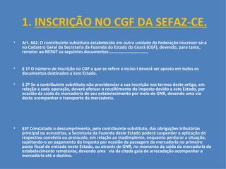 1.  INSCRIÇÃO NO CGF DA SEFAZ-CE. Art. 442. O contribuinte substituto estabelecido em outra unidade da Federação inscrever-se-á no Cadastro Geral da Secretaria da Fazenda do Estado do Ceará (CGF), devendo, para tanto, remeter ao NESUT os seguintes documentos:...............................   § 1º O número de inscrição no CGF a que se refere o inciso I deverá ser aposto em todos os documentos destinados a este Estado. § 2º Se o contribuinte substituto não providenciar a sua inscrição nos termos deste artigo, em relação a cada operação, deverá efetuar o recolhimento do imposto devido a este Estado, por ocasião da saída da mercadoria de seu estabelecimento por meio de GNR, devendo uma via desta acompanhar o transporte da mercadoria. §3º Constatado o descumprimento, pelo contribuinte substituto, das obrigações tributárias principal ou acessórias, a Secretaria da Fazenda deste Estado poderá suspender a aplicação do respectivo convênio ou protocolo, em relação ao inadimplente, enquanto perdurar a situação, sujeitando-o ao pagamento do imposto por ocasião da passagem da mercadoria no primeiro posto fiscal de entrada neste Estado, ou através de GNR, no momento da saída da mercadoria do estabelecimento remetente, devendo uma  via da citada guia de arrecadação acompanhar a mercadoria até o destino. 