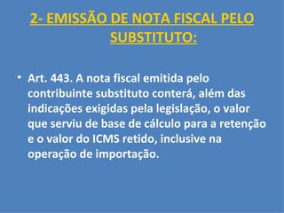 2- EMISSÃO DE NOTA FISCAL PELO SUBSTITUTO:   Art. 443. A nota fiscal emitida pelo contribuinte substituto conterá, além das indicações exigidas pela legislação, o valor que serviu de base de cálculo para a retenção e o valor do ICMS retido, inclusive na operação de importação.   