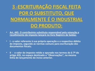 3 - ESCRITURAÇÃO FISCAL FEITA POR O SUBSTITUTO, QUE NORMALMENTE É O INDUSTRIAL DO PRODUTO: Art. 445. O contribuinte substituto responsável pela retenção e recolhimento do imposto lançará no livro Registro de Saídas:   I - o valor referente à sua própria operação e o respectivo débito do imposto, segundo as normas comuns para escrituração dos documentos fiscais;   II  -  o valor do imposto retido e apurado nos termos do § 7º do artigo 435, no espaço destinado a "Observações", na mesma linha do lançamento do inciso anterior.     