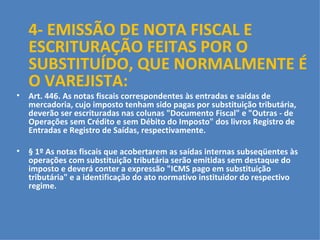 4- EMISSÃO DE NOTA FISCAL E ESCRITURAÇÃO FEITAS POR O SUBSTITUÍDO, QUE NORMALMENTE É O VAREJISTA: Art. 446. As notas fiscais correspondentes às entradas e saídas de mercadoria, cujo imposto tenham sido pagas por substituição tributária, deverão ser escrituradas nas colunas "Documento Fiscal" e "Outras - de Operações sem Crédito e sem Débito do Imposto" dos livros Registro de Entradas e Registro de Saídas, respectivamente.   § 1º As notas fiscais que acobertarem as saídas internas subseqüentes às operações com substituição tributária serão emitidas sem destaque do imposto e deverá conter a expressão "ICMS pago em substituição tributária" e a identificação do ato normativo instituidor do respectivo regime.   § 2º Ocorrendo à saída prevista no parágrafo anterior a nota fiscal que acobertar a operação deverá ser emitida com destaque do ICMS, exclusivamente para fins de crédito do destinatário, se for o caso, quando se destinar:   I  -  a estabelecimento industrial;   II  -  ao ativo permanente de qualquer estabelecimento;   III - ao consumo de qualquer estabelecimento, a partir DE 1 O  DE JANEIRO DE 2011(Lei Complementar 122/2006).   