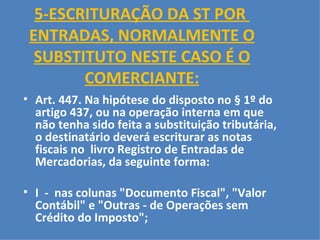 5-ESCRITURAÇÃO DA ST POR  ENTRADAS, NORMALMENTE O SUBSTITUTO NESTE CASO É O COMERCIANTE: Art. 447. Na hipótese do disposto no § 1º do artigo 437, ou na operação interna em que não tenha sido feita a substituição tributária, o destinatário deverá escriturar as notas fiscais no  livro Registro de Entradas de Mercadorias, da seguinte forma:   I  -  nas colunas "Documento Fiscal", "Valor Contábil" e "Outras - de Operações sem Crédito do Imposto";     